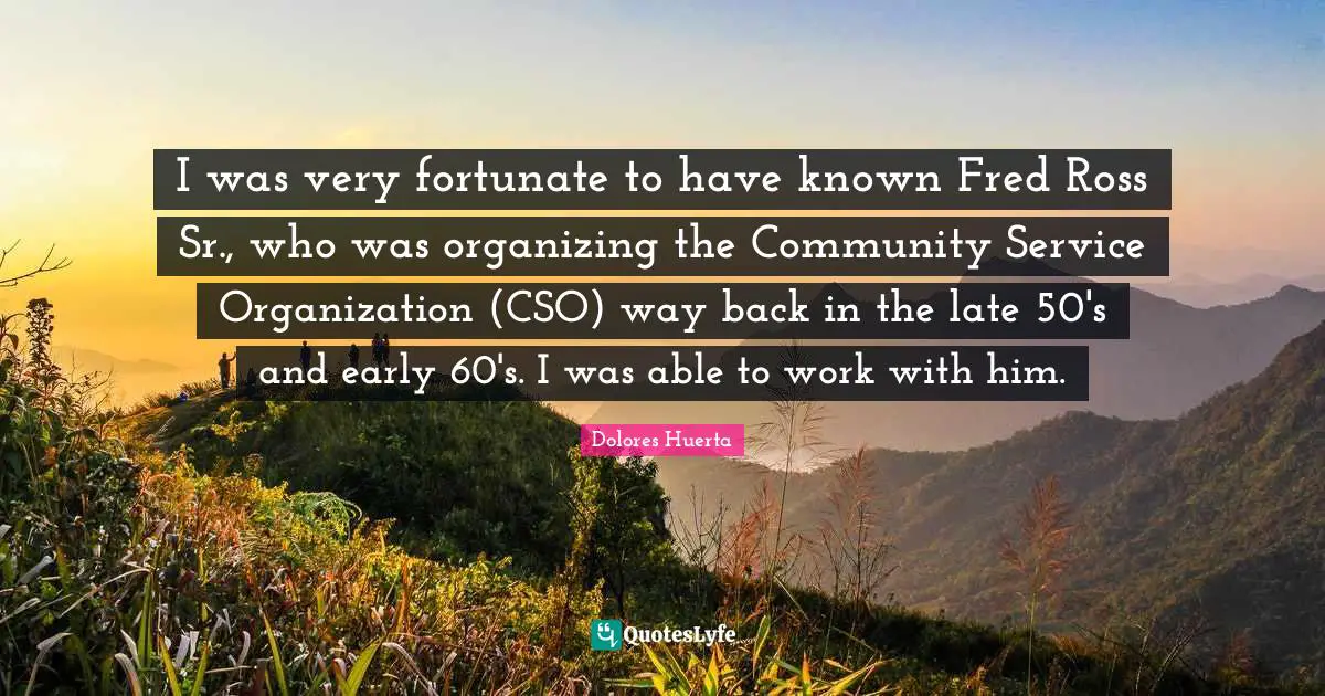 Dolores Huerta Quotes: "I was very fortunate to have known Fred Ross Sr., who was organizing the Community Service Organization (CSO) way back in the late 50's and early 60's. I was able to work with him."
