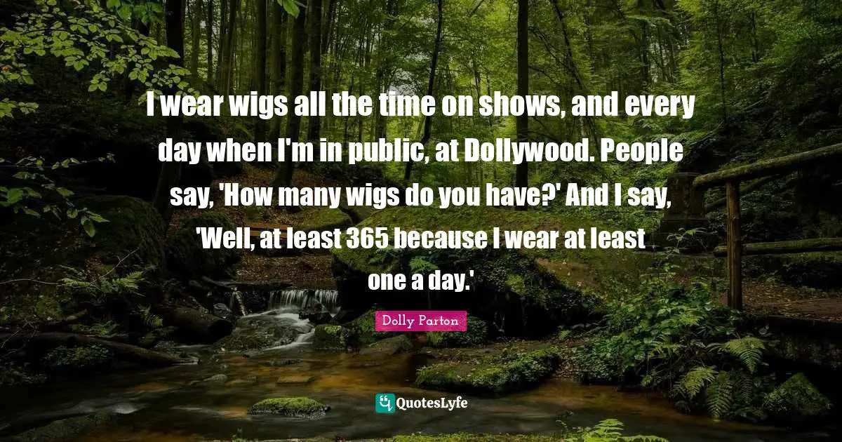 I wear wigs all the time on shows, and every day when I'm in public, at Dollywood. People say, 'How many wigs do you have?' And I say, 'Well, at least 365 because I wear at least one a day.'