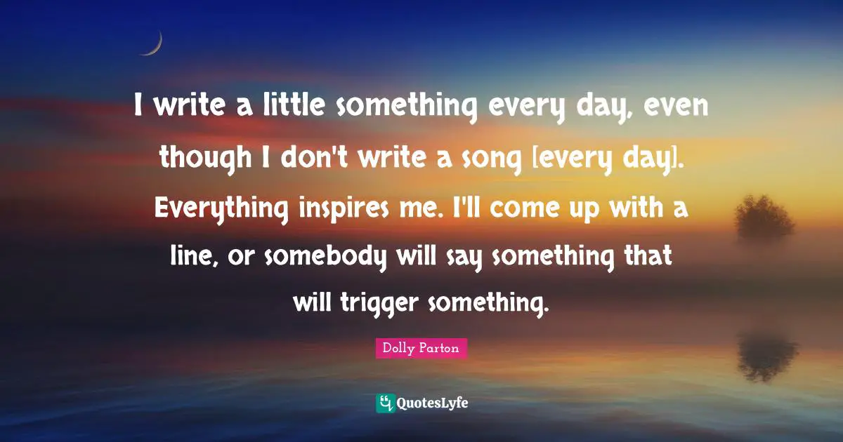 I write a little something every day, even though I don't write a song [every day]. Everything inspires me. I'll come up with a line, or somebody will say something that will trigger something.