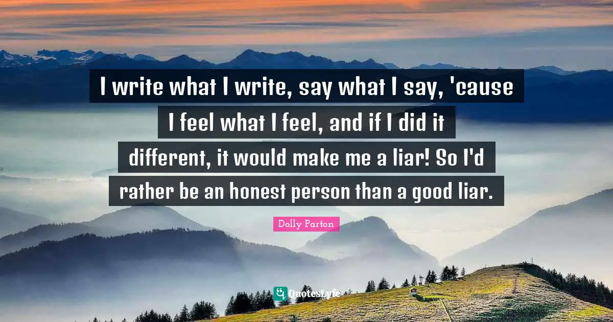 I write what I write, say what I say, 'cause I feel what I feel, and if I did it different, it would make me a liar! So I'd rather be an honest person than a good liar.