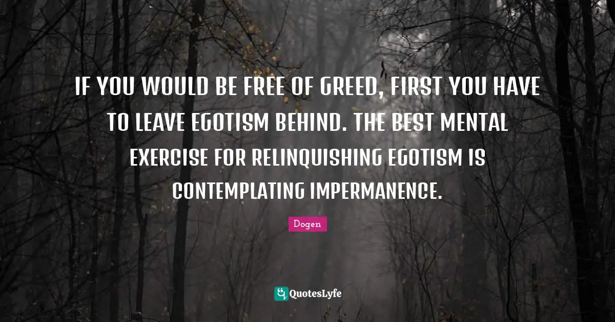 Impermanence Quotes: "IF YOU WOULD BE FREE OF GREED, FIRST YOU HAVE TO LEAVE EGOTISM BEHIND. THE BEST MENTAL EXERCISE FOR RELINQUISHING EGOTISM IS CONTEMPLATING IMPERMANENCE."
