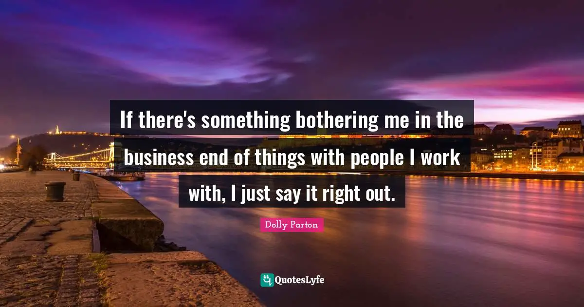 If there's something bothering me in the business end of things with people I work with, I just say it right out.