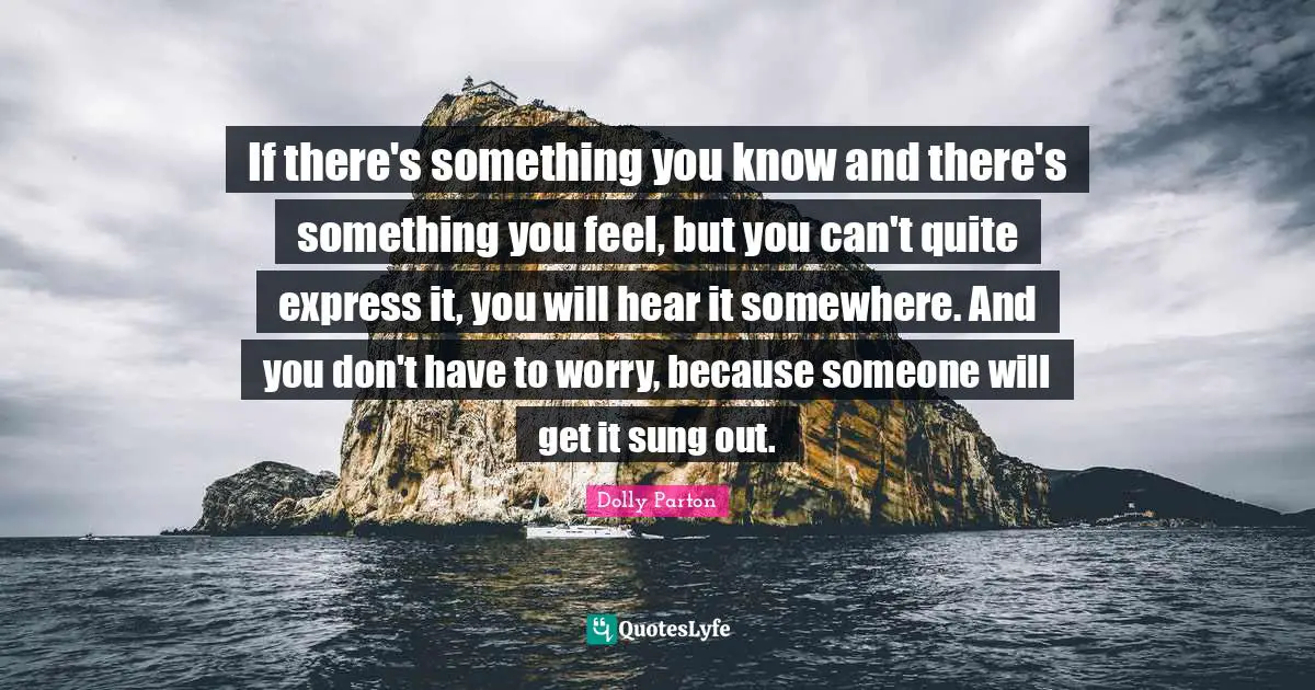 If there's something you know and there's something you feel, but you can't quite express it, you will hear it somewhere. And you don't have to worry, because someone will get it sung out.
