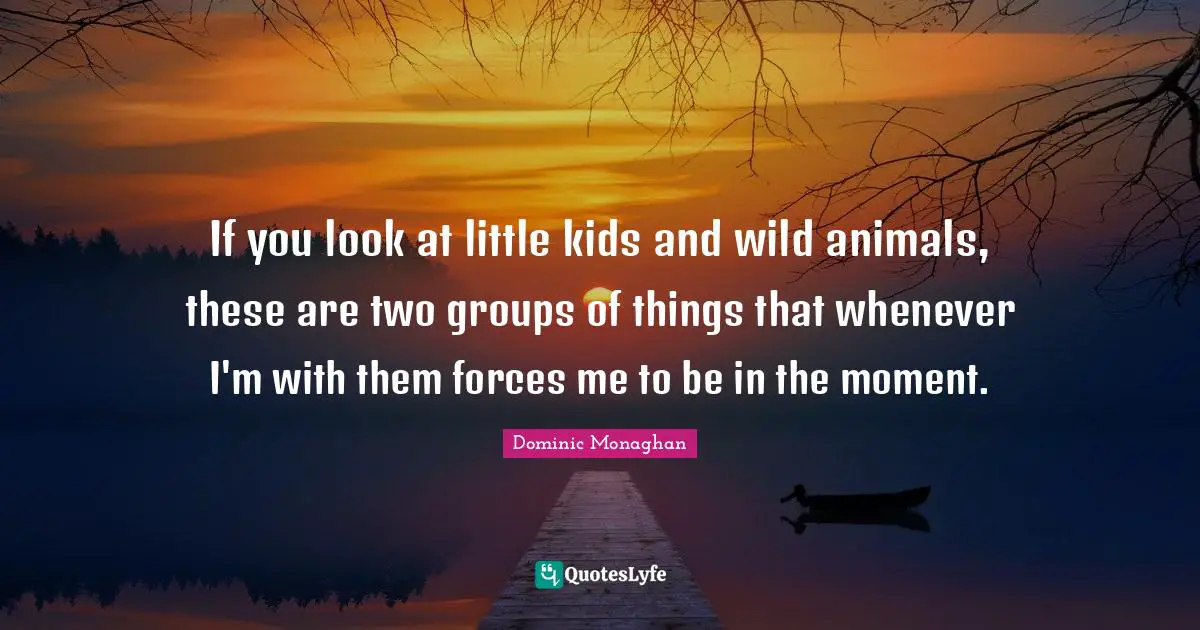 If you look at little kids and wild animals, these are two groups of things that whenever I'm with them forces me to be in the moment.