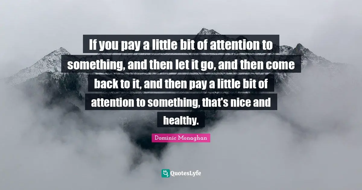 If you pay a little bit of attention to something, and then let it go, and then come back to it, and then pay a little bit of attention to something, that's nice and healthy.