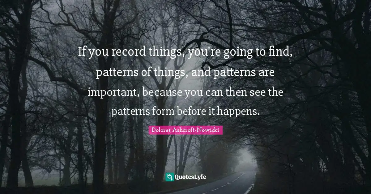 If you record things, you're going to find, patterns of things, and patterns are important, because you can then see the patterns form before it happens.