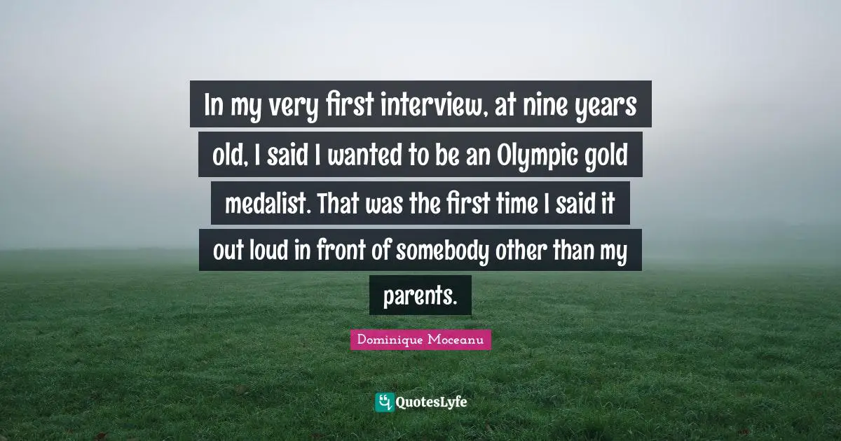 In my very first interview, at nine years old, I said I wanted to be an Olympic gold medalist. That was the first time I said it out loud in front of somebody other than my parents.
