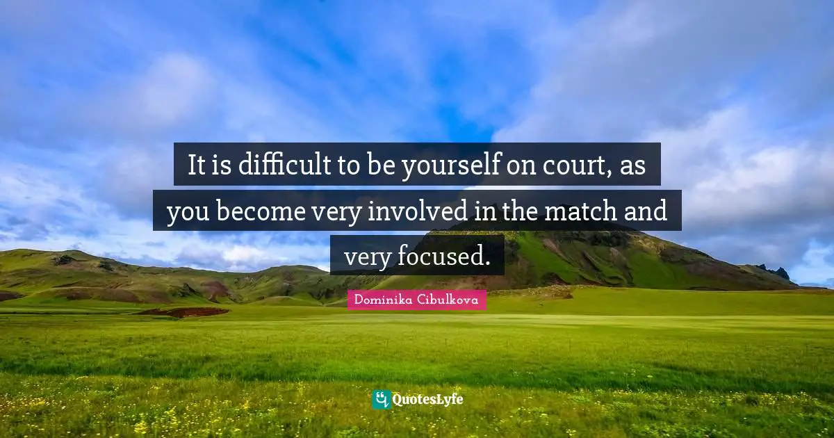 It is difficult to be yourself on court, as you become very involved in the match and very focused.