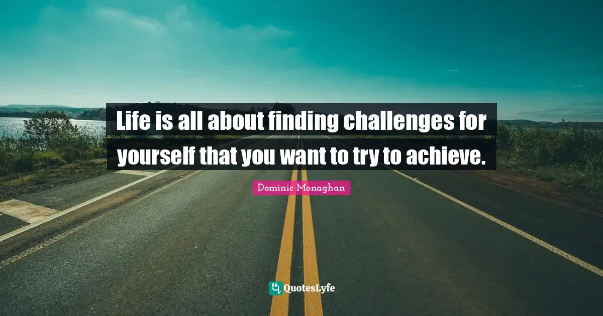 Life is all about finding challenges for yourself that you want to try to achieve.