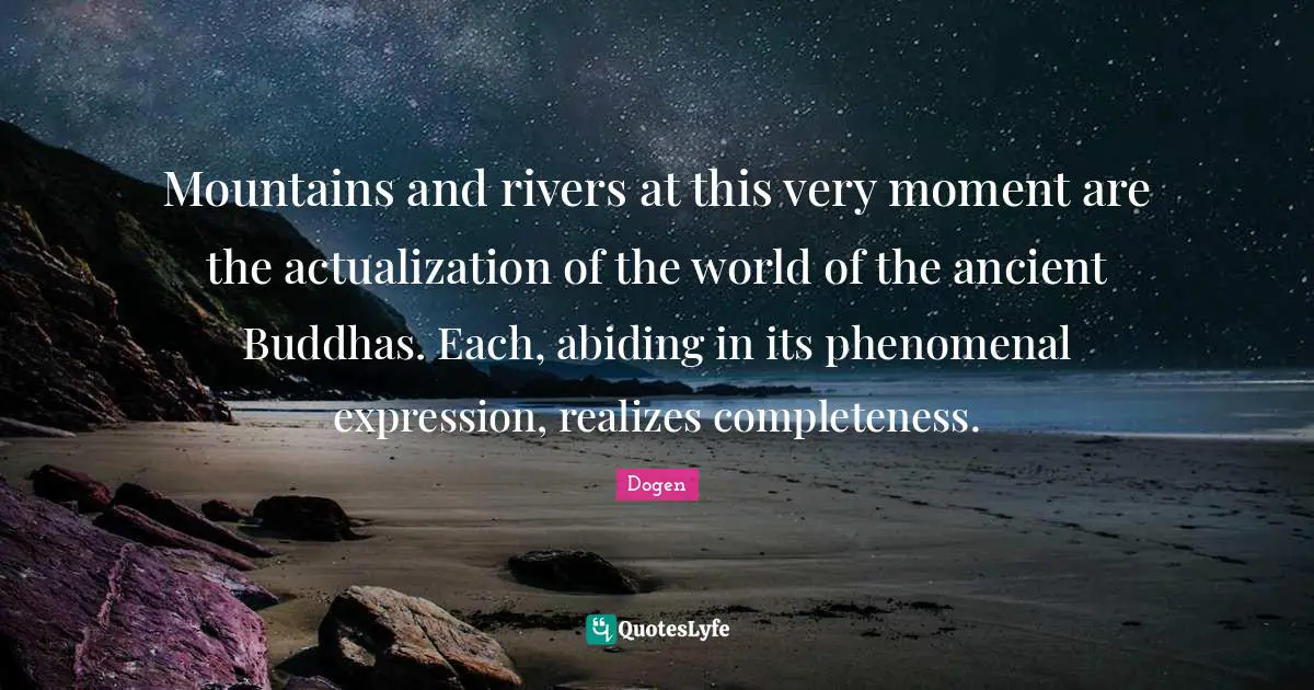 Mountains and rivers at this very moment are the actualization of the world of the ancient Buddhas. Each, abiding in its phenomenal expression, realizes completeness.