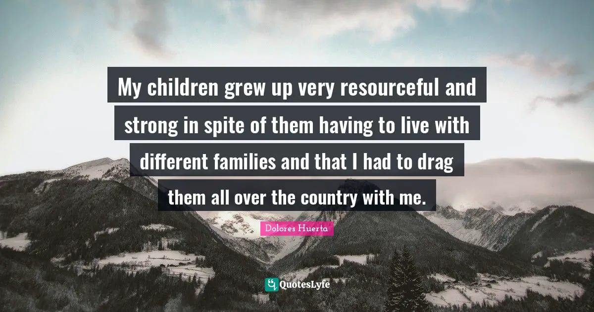 Dolores Huerta Quotes: "My children grew up very resourceful and strong in spite of them having to live with different families and that I had to drag them all over the country with me."