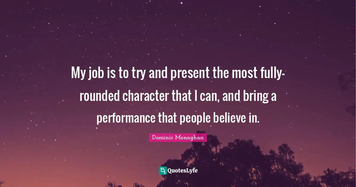 My job is to try and present the most fully-rounded character that I can, and bring a performance that people believe in.