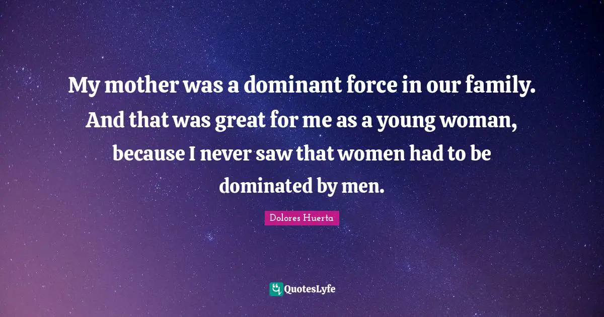 Dolores Huerta Quotes: "My mother was a dominant force in our family. And that was great for me as a young woman, because I never saw that women had to be dominated by men."