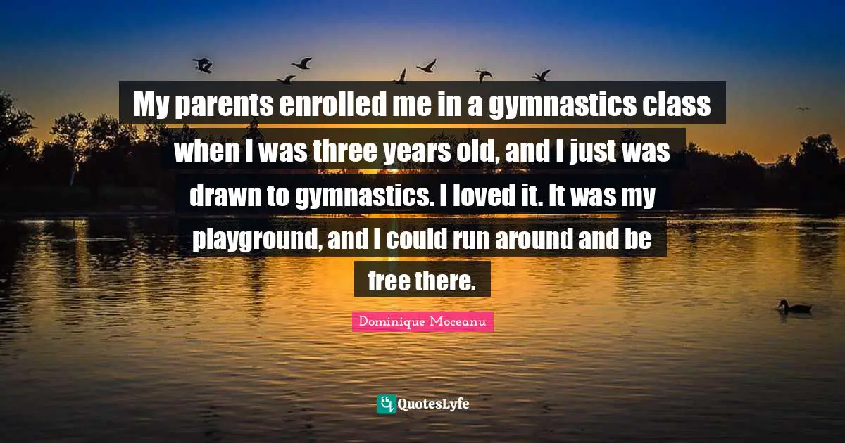 My parents enrolled me in a gymnastics class when I was three years old, and I just was drawn to gymnastics. I loved it. It was my playground, and I could run around and be free there.