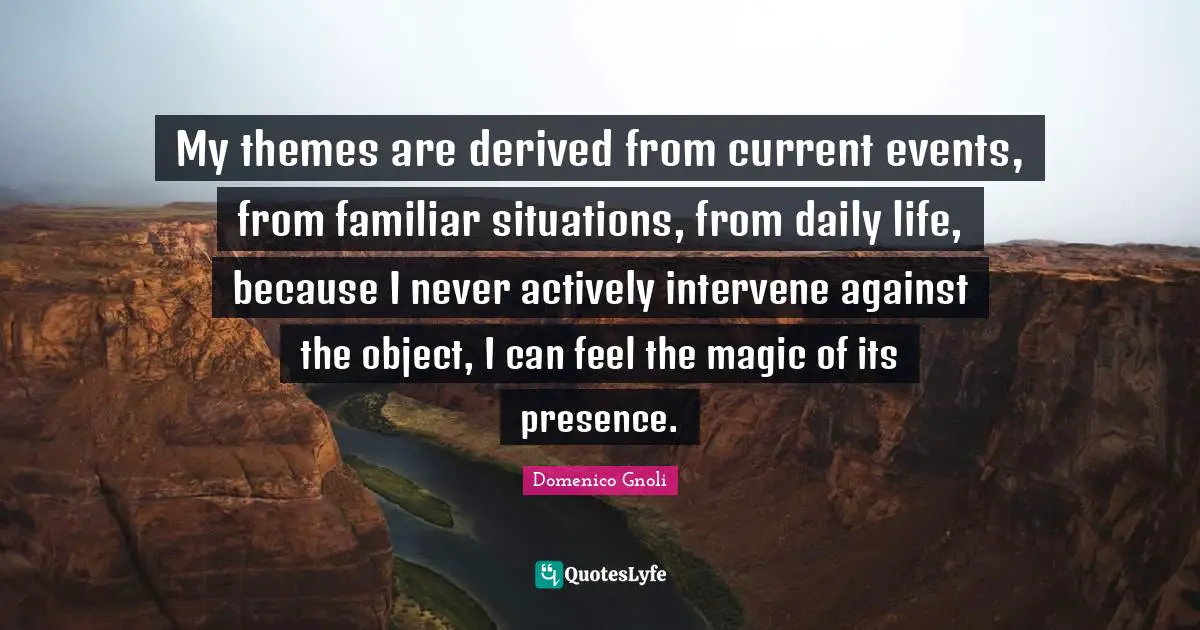 My themes are derived from current events, from familiar situations, from daily life, because I never actively intervene against the object, I can feel the magic of its presence.