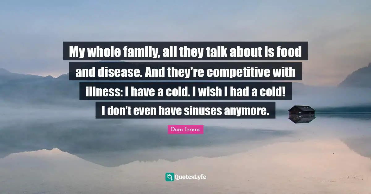 My whole family, all they talk about is food and disease. And they're competitive with illness: I have a cold. I wish I had a cold! I don't even have sinuses anymore.