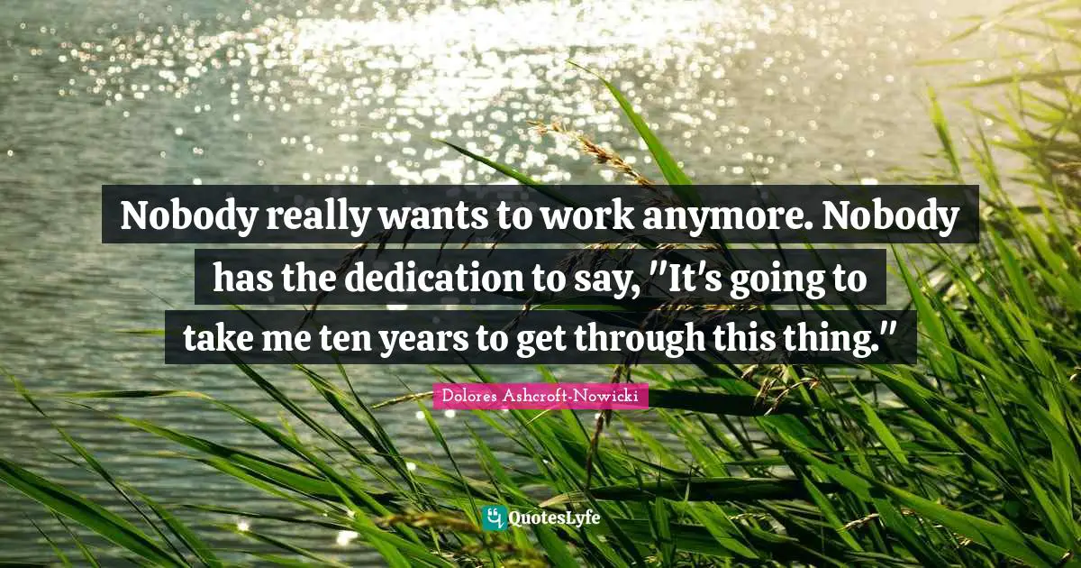 Nobody really wants to work anymore. Nobody has the dedication to say, "It's going to take me ten years to get through this thing."