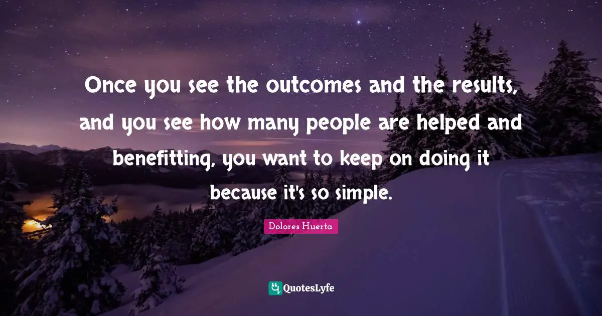 Dolores Huerta Quotes: "Once you see the outcomes and the results, and you see how many people are helped and benefitting, you want to keep on doing it because it's so simple."
