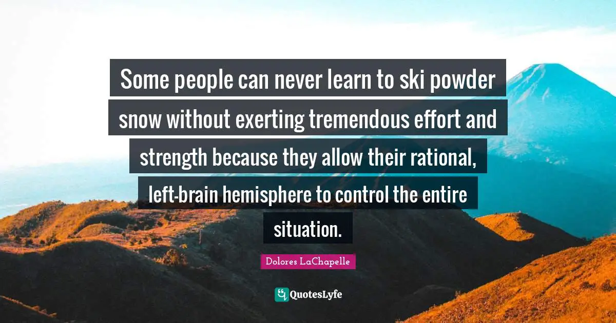 Some people can never learn to ski powder snow without exerting tremendous effort and strength because they allow their rational, left-brain hemisphere to control the entire situation.