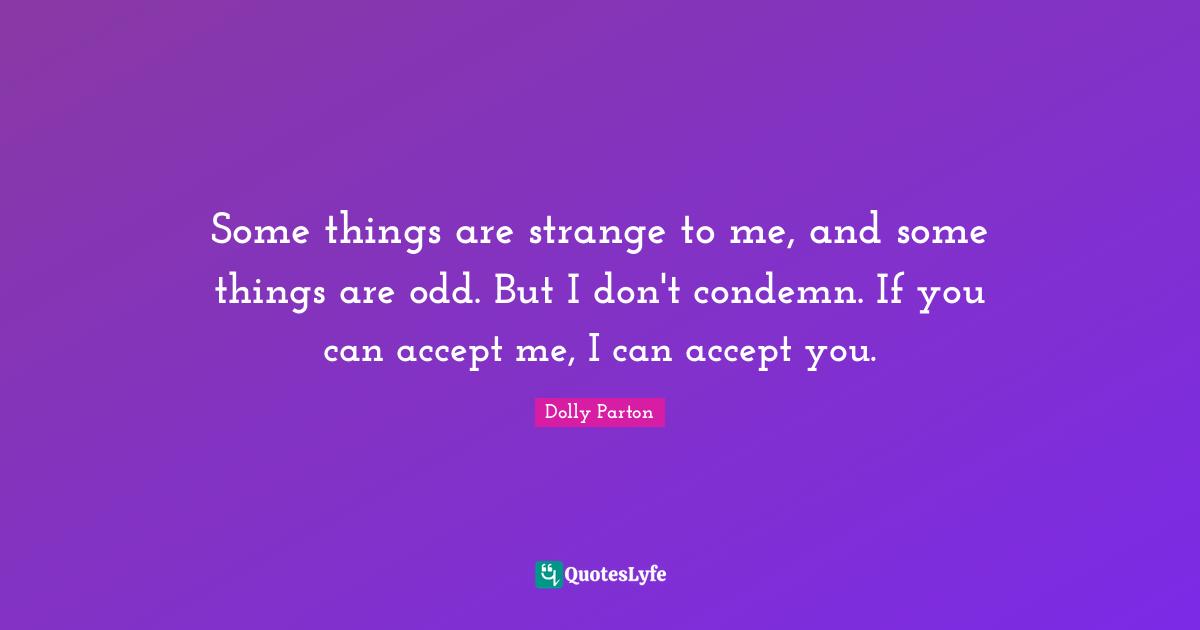 Some things are strange to me, and some things are odd. But I don't condemn. If you can accept me, I can accept you.