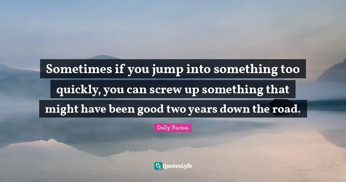 Sometimes if you jump into something too quickly, you can screw up something that might have been good two years down the road.