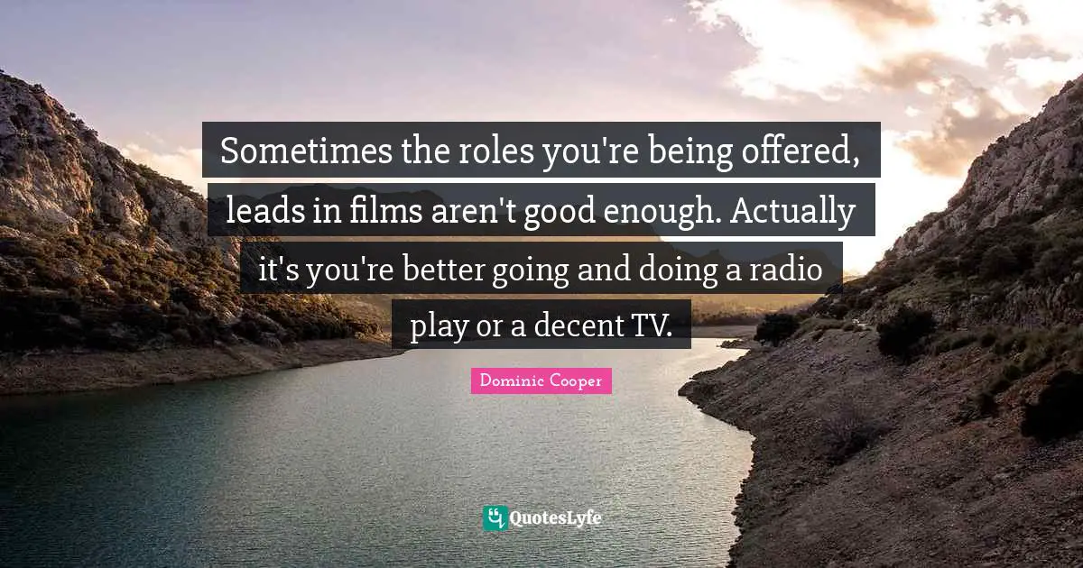 Sometimes the roles you're being offered, leads in films aren't good enough. Actually it's you're better going and doing a radio play or a decent TV.