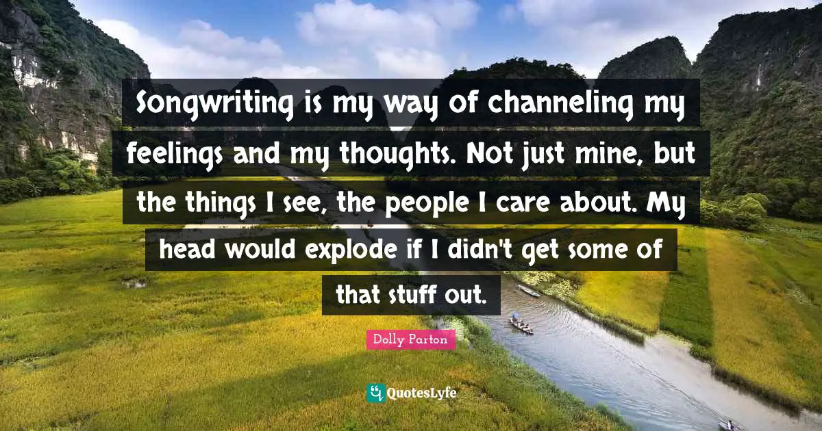 Songwriting is my way of channeling my feelings and my thoughts. Not just mine, but the things I see, the people I care about. My head would explode if I didn't get some of that stuff out.