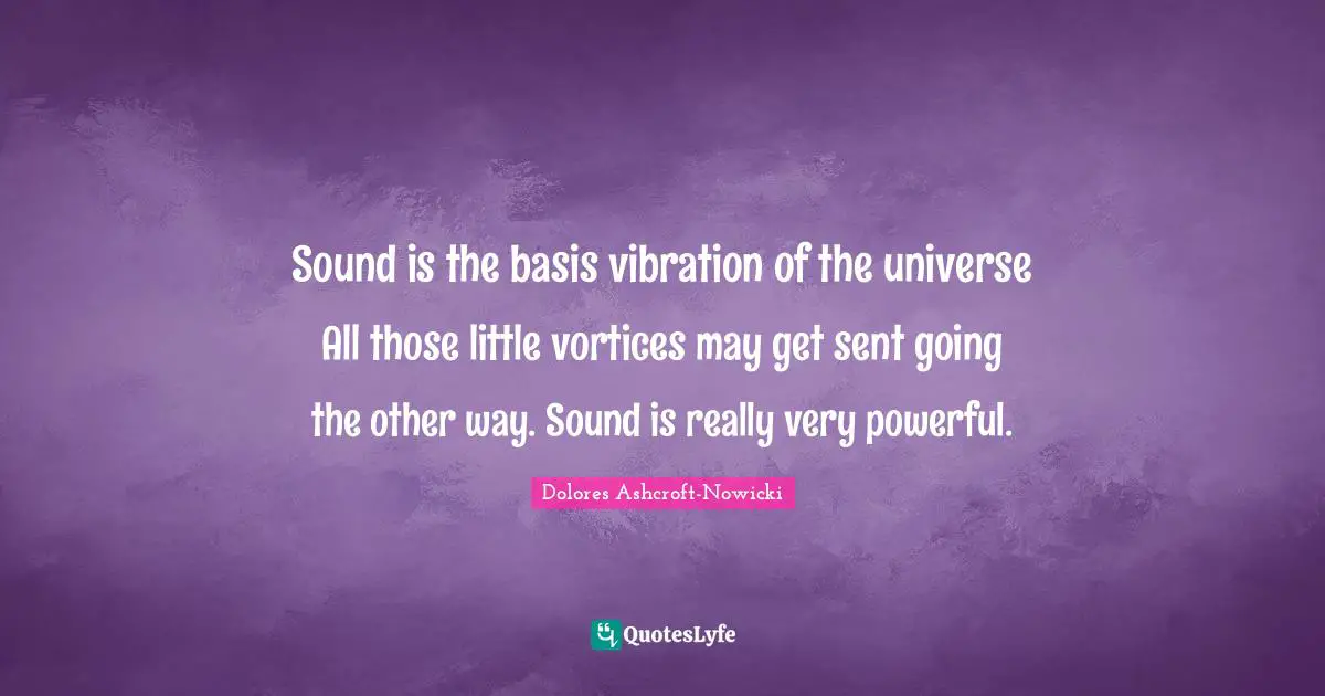 Sound is the basis vibration of the universe All those little vortices may get sent going the other way. Sound is really very powerful.