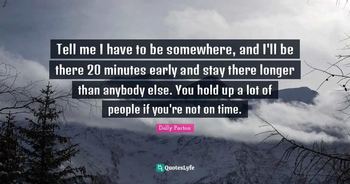 Tell me I have to be somewhere, and I'll be there 20 minutes early and stay there longer than anybody else. You hold up a lot of people if you're not on time.