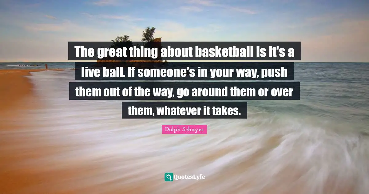 Whatever It Takes Quotes: "The great thing about basketball is it's a live ball. If someone's in your way, push them out of the way, go around them or over them, whatever it takes."
