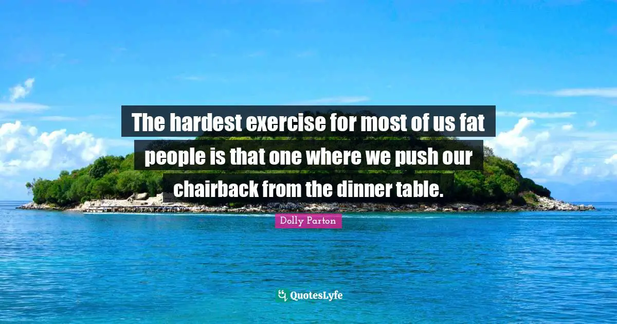 The hardest exercise for most of us fat people is that one where we push our chairback from the dinner table.