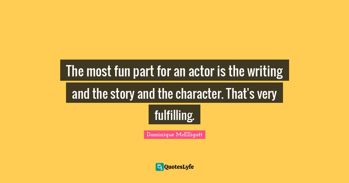 The most fun part for an actor is the writing and the story and the character. That's very fulfilling.
