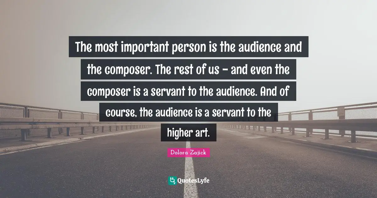 The most important person is the audience and the composer. The rest of us - and even the composer is a servant to the audience. And of course, the audience is a servant to the higher art.