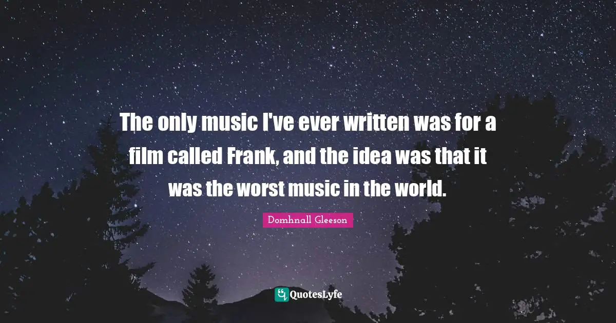 The only music I've ever written was for a film called Frank, and the idea was that it was the worst music in the world.