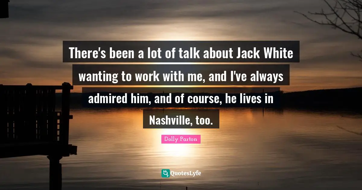 There's been a lot of talk about Jack White wanting to work with me, and I've always admired him, and of course, he lives in Nashville, too.