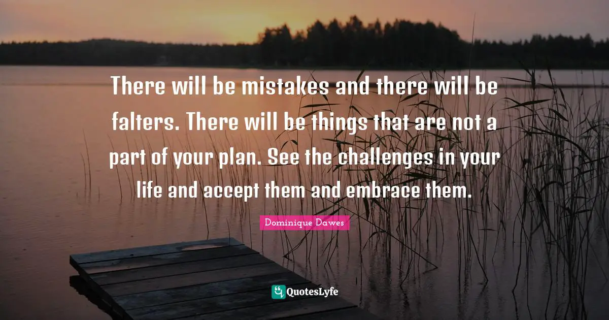 There will be mistakes and there will be falters. There will be things that are not a part of your plan. See the challenges in your life and accept them and embrace them.