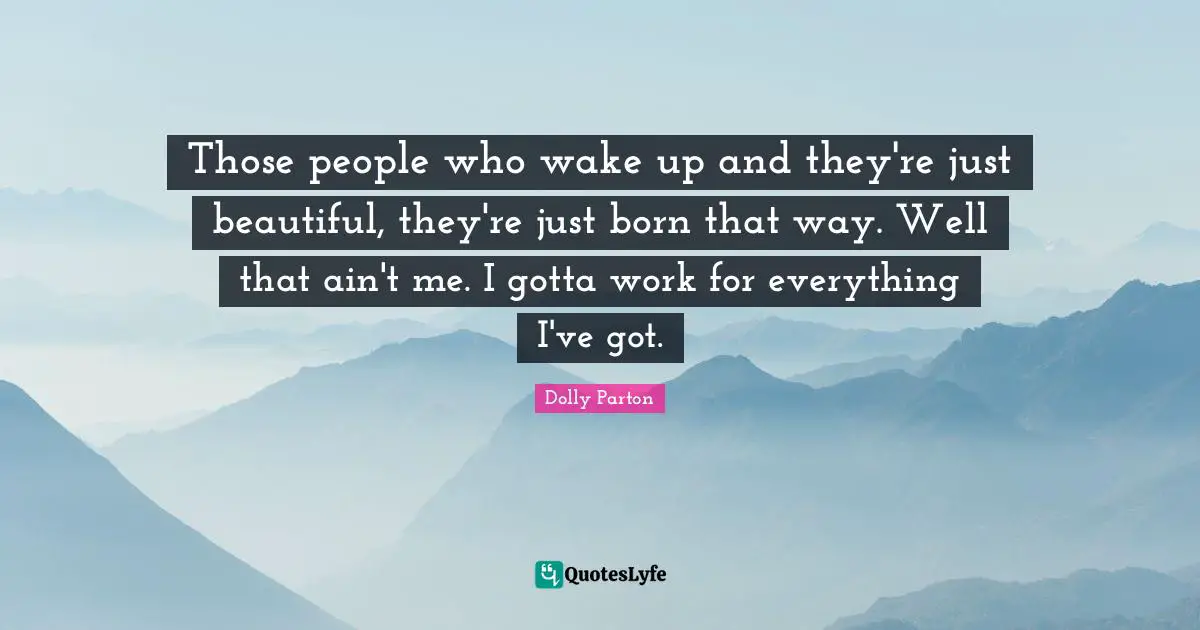 Those people who wake up and they're just beautiful, they're just born that way. Well that ain't me. I gotta work for everything I've got.