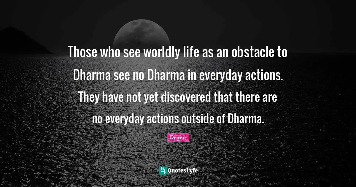 Those who see worldly life as an obstacle to Dharma see no Dharma in everyday actions. They have not yet discovered that there are no everyday actions outside of Dharma.