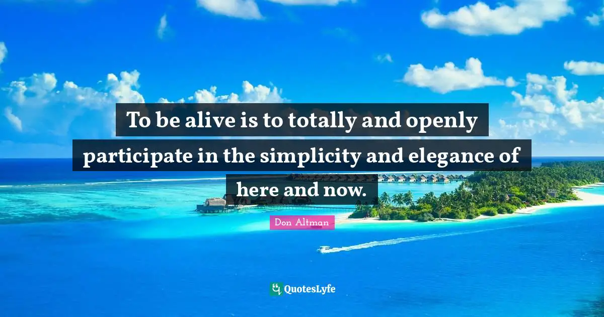 Here And Now Quotes: "To be alive is to totally and openly participate in the simplicity and elegance of here and now."