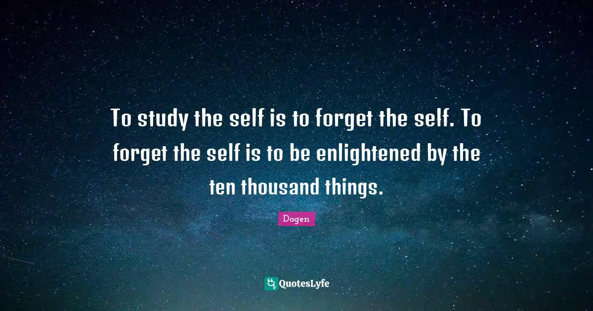 To study the self is to forget the self. To forget the self is to be enlightened by the ten thousand things.