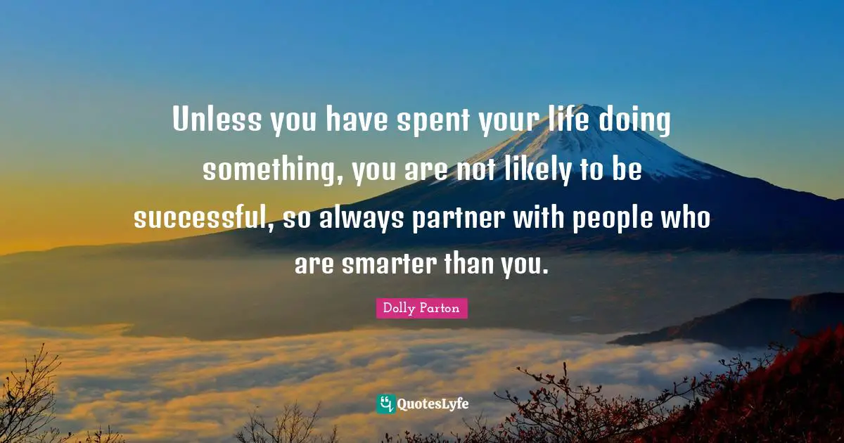 Unless you have spent your life doing something, you are not likely to be successful, so always partner with people who are smarter than you.