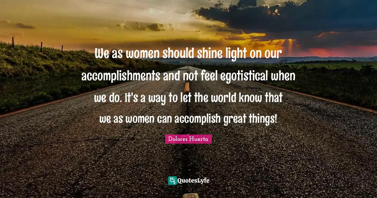 Dolores Huerta Quotes: We as women should shine light on our accomplishments and not feel egotistical when we do. It's a way to let the world know that we as women can accomplish great things!