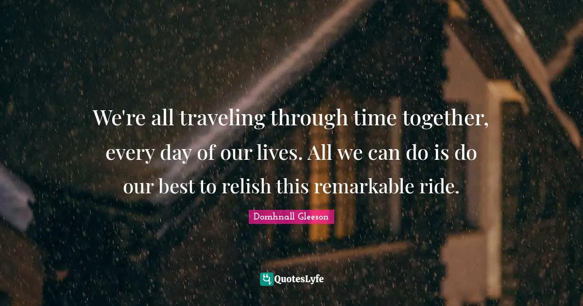 We're all traveling through time together, every day of our lives. All we can do is do our best to relish this remarkable ride.