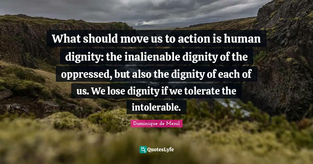 What should move us to action is human dignity: the inalienable dignity of the oppressed, but also the dignity of each of us. We lose dignity if we tolerate the intolerable.