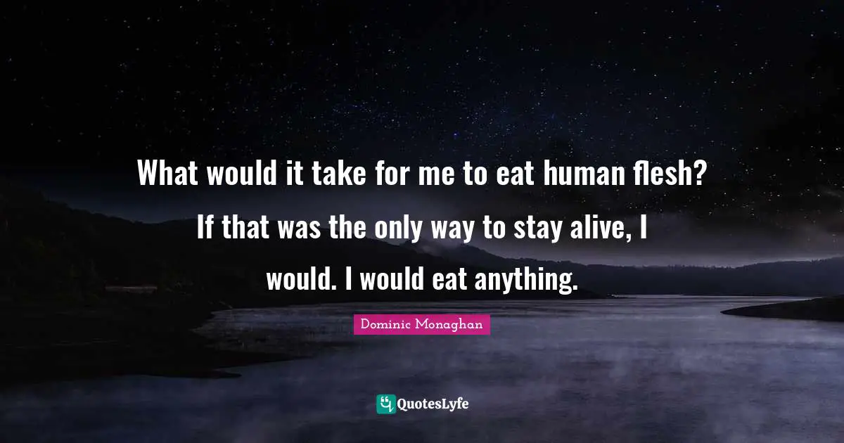 What would it take for me to eat human flesh? If that was the only way to stay alive, I would. I would eat anything.