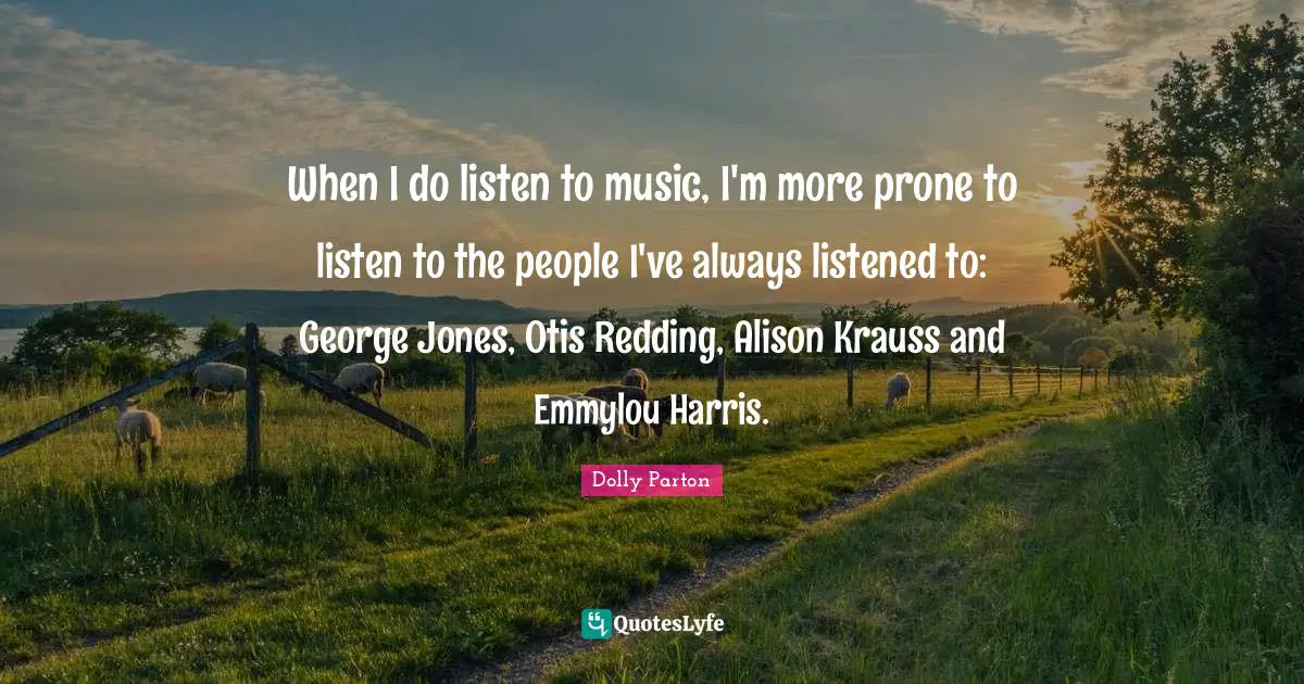 When I do listen to music, I'm more prone to listen to the people I've always listened to: George Jones, Otis Redding, Alison Krauss and Emmylou Harris.