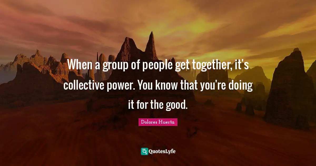 Dolores Huerta Quotes: When a group of people get together, it's collective power. You know that you're doing it for the good.
