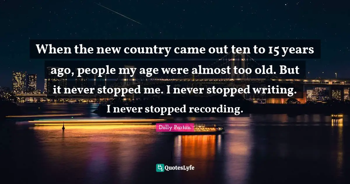 When the new country came out ten to 15 years ago, people my age were almost too old. But it never stopped me. I never stopped writing. I never stopped recording.
