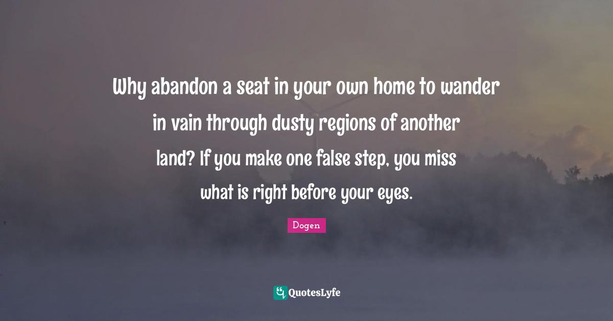 Why abandon a seat in your own home to wander in vain through dusty regions of another land? If you make one false step, you miss what is right before your eyes.
