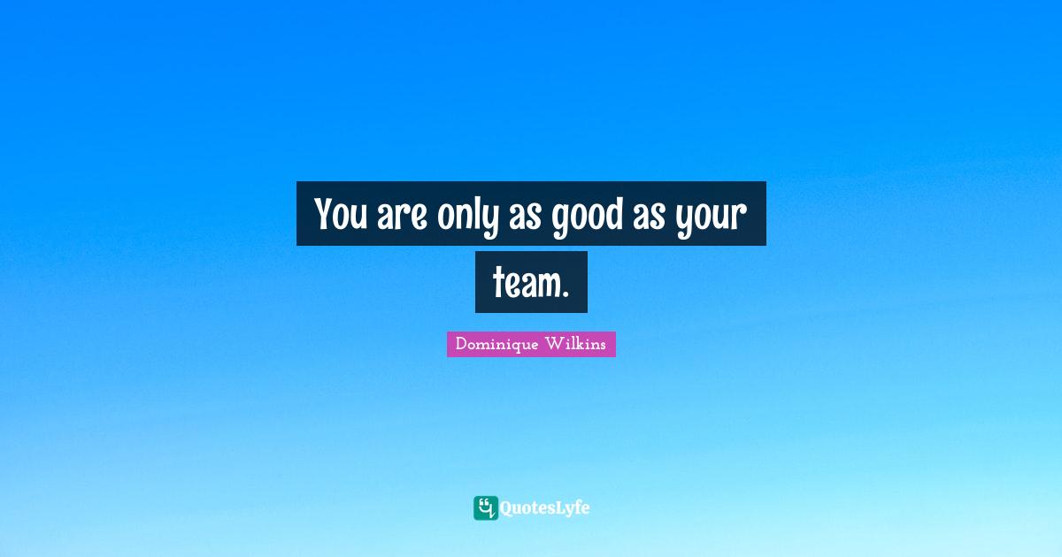 You are only as good as your team.